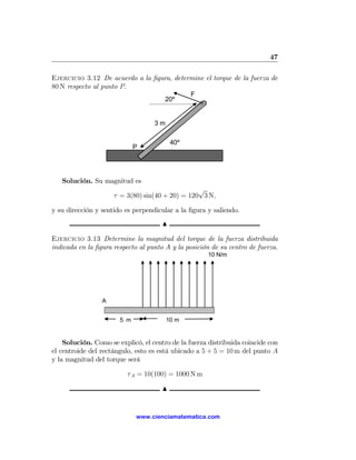 47

Ejercicio 3.12 De acuerdo a la ﬁgura, determine el torque de la fuerza de
80 N respecto al punto P.
                                                F
                                       20º


                                   3m

                                          40º
                             P




   Solución. Su magnitud es
                                                 √
                     τ = 3(80) sin(40 + 20) = 120 3 N,

y su dirección y sentido es perpendicular a la ﬁgura y saliendo.
                                      N

Ejercicio 3.13 Determine la magnitud del torque de la fuerza distribuida
indicada en la ﬁgura respecto al punto A y la posición de su centro de fuerza.
                                                     10 N/m




                 A


                       5 m              10 m


    Solución. Como se explicó, el centro de la fuerza distribuida coincide con
el centroide del rectángulo, esto es está ubicado a 5 + 5 = 10 m del punto A
y la magnitud del torque será

                          τ A = 10(100) = 1000 N m

                                      N


                             www.cienciamatematica.com
 
