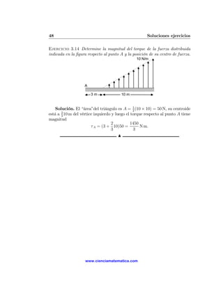 48                                                    Soluciones ejercicios

Ejercicio 3.14 Determine la magnitud del torque de la fuerza distribuida
indicada en la ﬁgura respecto al punto A y la posición de su centro de fuerza.
                                                10 N/m




                    A

                        3m              10 m


    Solución. El “área”del triángulo es A = 1 (10 × 10) = 50 N, su centroide
                                                2
está a 2 10 m del vértice izquierdo y luego el torque respecto al punto A tiene
       3
magnitud
                                   2           1450
                        τ A = (3 + 10)50 =          N m.
                                   3            3
                                        N




                    www.cienciamatematica.com
 