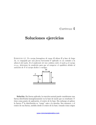 Capítulo          4

              Soluciones ejercicios



Ejercicio 4.1 Un cuerpo homogéneo de masa M altura H y base de largo
2a, es empujado por una fuerza horizontal F aplicada en un costado a la
altura h del suelo. Si el coeﬁciente de roce estático entre el suelo y el cuerpo
es μS , determine la condición para que al romperse el equilibrio debido al
aumento de F el cuerpo deslice o vuelque.
                                         2a

                           F

                                                 H
                                  h




    Solución. Sin fuerza aplicada, la reacción normal puede considerarse una
fuerza distribuida homogéneamente en la base de modo que su resultante N
tiene como punto de aplicación, el centro de la base. Sin embargo al aplicar
la fuerza F la distribución se “carga” más a la derecha. Sea entonces x el
centro de esa fuerza, medido desde el centro de la base, tomado como origen


                               www.cienciamatematica.com
 