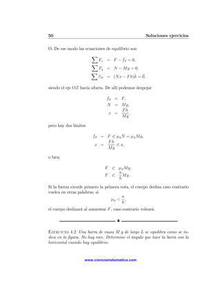 50                                                   Soluciones ejercicios

O. De ese modo las ecuaciones de equilibrio son
                       X
                            Fx = F − fS = 0,
                        X
                            Fy = N − Mg = 0,
                       X
                                            ˆ
                            τ O = (Nx − F h)k = 0,

siendo el eje OZ hacia afuera. De allí podemos despejar

                                fS = F,
                                N = Mg,
                                     Fh
                                 x =    ,
                                     Mg

pero hay dos límites

                        fS = F 0 μS N = μS Mg,
                             Fh
                         x =     0 a,
                             Mg

o bien

                               F 0 μS Mg,
                                   a
                               F 0   Mg.
                                   h

Si la fuerza excede primero la primera cota, el cuerpo desliza caso contrario
vuelca en otras palabras, si
                                        a
                                  μS < ,
                                        h
el cuerpo deslizará al aumentar F , caso contrario volcará.

                                     N

Ejercicio 4.2 Una barra de masa M y de largo L se equilibra como se in-
dica en la ﬁgura. No hay roce. Determine el ángulo que hace la barra con la
horizontal cuando hay equilibrio.


                    www.cienciamatematica.com
 