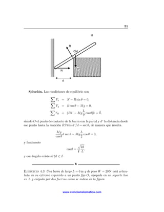 51

                                                       H


                                   R
                                       CM




                                           W
                           N


                             d



   Solución. Las condiciones     de equilibrio son
                  X
                     Fx =        N − R sin θ = 0,
                  X
                     Fy =        R cos θ − Mg = 0,
                 X                               L
                     τO =        (Rd 0 − Mg              ˆ
                                                   cos θ)k = 0,
                                                 2
siendo O el punto de contacto de la barra con la pared y d 0 la distancia desde
ese punto hasta la reacción R.Pero d 0 /d = sec θ, de manera que resulta

                        Mg                L
                              d sec θ − Mg cos θ = 0,
                        cos θ             2
y ﬁnalmente                                r
                                            3   2d
                                 cos θ =           ,
                                                L
y ese ángulo existe si 2d 0 L

                                       N

Ejercicio 4.3 Una barra de largo L = 6 m y de peso W = 20 N está articu-
lada en su extremo izquierdo a un punto ﬁjo O, apoyada en un soporte liso
en A y cargada por dos fuerzas como se indica en la ﬁgura


                               www.cienciamatematica.com
 