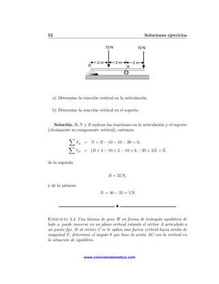52                                                    Soluciones ejercicios

                                10 N              10 N


                           2m          2m        2m
                      O                      A




  a) Determine la reacción vertical en la articulación.

  b) Determine la reacción vertical en el soporte.


   Solución. Si N y R indican las reacciones en la articulación y el soporte
(obviamente su componente vertical), entonces
           X
                Fy = N + R − 10 − 10 − 20 = 0,
           X
                                                        ˆ
                τ O = (R × 4 − 10 × 2 − 10 × 6 − 20 × 3)k = 0,

de la segunda


                                 R = 35 N,

y de la primera
                             N = 40 − 35 = 5 N

                                       N


Ejercicio 4.4 Una lámina de peso W en forma de triángulo equilátero de
lado a, puede moverse en un plano vertical estando el vértice A articulado a
un punto ﬁjo. Si al vértice C se le aplica una fuerza vertical hacia arriba de
magnitud F, determine el ángulo θ que hace la arista AC con la vertical en
la situación de equilibrio.


                    www.cienciamatematica.com
 