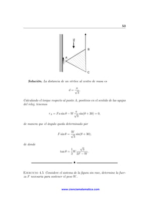53



                                      g


                                                 B


                                A




                                                 C


   Solución. La distancia de un vértice al centro de masa es

                                       a
                                    d= √ ,
                                        3

Calculando el torque respecto al punto A, positivos en el sentido de las agujas
del reloj, tenemos

                                       a
                   τ A = F a sin θ − W √ sin(θ + 30) = 0,
                                        3

de manera que el ángulo queda determinado por

                                    W
                          F sin θ = √ sin(θ + 30),
                                     3

de donde
                                       √
                                   1     3
                            tan θ = W       .
                                   3 2F − W

                                      N


Ejercicio 4.5 Considere el sistema de la ﬁgura sin roce, determine la fuer-
za F necesaria para sostener el peso W .


                             www.cienciamatematica.com
 