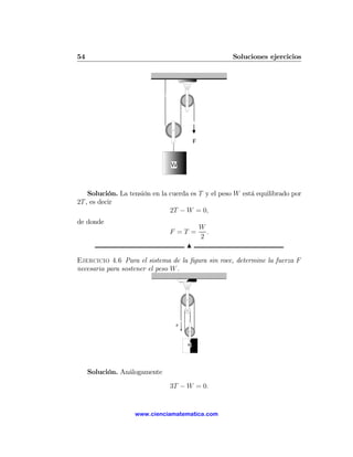 54                                                  Soluciones ejercicios




    Solución. La tensión en la cuerda es T y el peso W está equilibrado por
2T , es decir
                               2T − W = 0,
de donde
                                         W
                              F =T =       .
                                         2
                                     N

Ejercicio 4.6 Para el sistema de la ﬁgura sin roce, determine la fuerza F
necesaria para sostener el peso W .




                                 F




                                     W




     Solución. Análogamente

                               3T − W = 0.


                   www.cienciamatematica.com
 