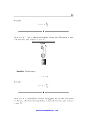 55

de donde
                                        W
                              F =T =      .
                                        3

                                    N


Ejercicio 4.7 Para el sistema de la ﬁgura, no hay roce. Determine la fuer-
za F necesaria para sostener el peso W .




   Solución. Similarmente

                              3T − W = 0.

de donde
                                        W
                              F =T =      .
                                        3

                                    N


Ejercicio 4.8 En el sistema indicado en la ﬁgura, no hay roce y las poleas
son livianas. Determine la magnitud de la fuerza F necesaria para sostener
el peso W.


                            www.cienciamatematica.com
 