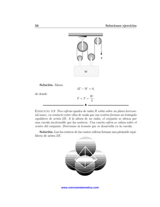 56                                                    Soluciones ejercicios




     Solución. Ahora
                                4T − W = 0,
de donde
                                          W
                                F =T =      .
                                          4
                                      N

Ejercicio 4.9 Tres esferas iguales de radio R están sobre un plano horizon-
tal suave, en contacto entre ellas de modo que sus centros forman un triángulo
equilátero de arista 2R. A la altura de un radio, el conjunto se abraza por
una cuerda inextensible que las sostiene. Una cuarta esfera se coloca sobre el
centro del conjunto. Determine la tensión que se desarrolla en la cuerda.
    Solución. Las los centros de las cuatro esferas forman una pirámide equi-
látera de arista 2R.




                    www.cienciamatematica.com
 