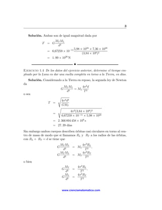 3

     Solución. Ambas son de igual magnitud dada por
                        MT ML
              F = G
                         d2
                                        −11 5,98   × 1024 × 7,36 × 1022
                  = 6,67259 × 10
                                                    (3,84 × 108 )2
                  = 1. 99 × 1020 N
                                           N

Ejercicio 1.4 De los datos del ejercicio anterior, determine el tiempo em-
pleado por la Luna en dar una vuelta completa en torno a la Tierra, en días.
     Solución. Considerando a la Tierra en reposo, la segunda ley de Newton
da
                                  MT ML     4π 2 d
                              G         = ML 2
                                   d2        T
o sea
                          s
                              4π 2 d3
                   T =
                              GMT
                          s
                                    4π 2 (3,84 × 108 )3
                      =
                              6,67259 × 10−11 × 5,98 × 1024
                      = 2. 366 894 458 × 106 s
                      = 27. 39 días
Sin embargo ambos cuerpos describen órbitas casi circulares en torno al cen-
tro de masa de modo que si llamamos RL y RT a los radios de las órbitas,
con RL + RT = d se tiene que
                            MT ML      4π 2 RL
                          G       = ML         ,
                             d2          T2
                            MT ML      4π 2 RT
                          G       = MT
                             d2          T2
o bien
                               MT   4π2 RL
                              G   =        ,
                               d2     T2
                               ML   4π2 RT
                              G 2 =
                               d      T2


                              www.cienciamatematica.com
 