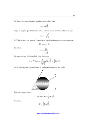 57

La altura de una pirámide equilátera de arista a es
                                      r
                                         2
                                h=a
                                         3
luego el ángulo que forma una arista lateral con la vertical está dado por
                                        r
                                          2
                               cos φ =
                                          3
Si N es la reacción normal de contacto con la esfera superior tenemos que
                                3N cos φ = W,
de donde
                                    W
                                 N= q .
                                   3 23

La componente horizontal de esta fuerza es
                                      r
                                  W        2 1 √
                H = N sin φ = q         1 − = W 2.
                                3 2        3 6
                                    3

La situación para una esfera en el suelo es como se indica en la
                                     T


                                                   H




                         30º
                          30º                         T
ﬁgura de manera que
                                        1 √
                         2T cos 30 = H = W 2,
                                        6
de donde                                 r
                                   1         2
                                T = W          .
                                   6         3



                            www.cienciamatematica.com
 