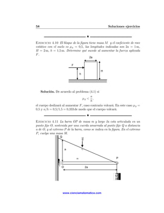 58                                                       Soluciones ejercicios

                                            N

Ejercicio 4.10 El bloque de la ﬁgura tiene masa M y el coeﬁciente de roce
estático con el suelo es μS = 0,5, las longitudes indicadas son 2a = 1 m,
H = 2 m, h = 1,5 m. Determine qué sucede al aumentar la fuerza aplicada
F.
                                                2a

                           F

                                                     H
                                   h




    Solución. De acuerdo al problema (4.1) si
                                         a
                                   μS < ,
                                         h
el cuerpo deslizará al aumentar F , caso contrario volcará. En este caso μS =
0,5 y a/h = 0,5/1,5 = 0,333 de modo que el cuerpo volcará.
                                            N

Ejercicio 4.11 La barra OP de masa m y largo 2a esta articulada en un
punto ﬁjo O, sostenida por una cuerda amarrada al punto ﬁjo Q a distancia
a de O, y al extremo P de la barra, como se indica en la ﬁgura. En el extremo
P, cuelga una masa M.
                 Q
                                       g


                       a               C



                               m                              P


                   O                       2a


                                                             M




                     www.cienciamatematica.com
 