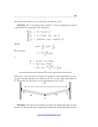 59

Determine la tensión en la cuerda QP y la reacción en O.
   Solución. Sea T la tensión de la cuerda V , H las componentes vertical
y horizontal de la reacción en O. Entonces
                X
                    Fx = H − T cos θ = 0,
                X
                    Fy = V + T sin θ − Mg − mg = 0,
                X
                                                    ˆ
                    τ O = (2aT sin θ − mga − Mg2a)k = 0.

Siendo
                                 2           1
                         cos θ = √ , sin θ = √ .
                                  5           5
De la tercera
                                  m + 2M √
                            T =           5g ,
                                     2
y

                  H = T cos θ = (m + 2M)g ,
                  V = Mg + mg − T sin θ
                                  m + 2M    1
                    = Mg + mg −          g = mg
                                      2     2
                                     N

Ejercicio 4.12 Dos barras de masa M y largo 2a están articuladas en pun-
tos ﬁjos O y Q separados una distancia 2b a la vez que están articuladas en
P. Determine las reacciones en las articulaciones O, P y Q.
                                    2b




           O                                                   Q
                                                  2a
                   2a
                                    P



   Solución. Por razones de simetría, la fuerza de interacción entre las dos
barras en P sólo puede tener componente horizontal. (Nada distingue la barra


                            www.cienciamatematica.com
 