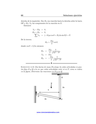 60                                                      Soluciones ejercicios

derecha de la izquierda). Sea HP esa reacción hacia la derecha sobre la barra
OP y HO , VO las componentes de la reacción en O.
   Entonces

                V0 − Mg = 0,
                HO + HP = 0,
                  X
                                                     ˆ
                     τ O = (−Mga cos θ + HP 2a sin θ)k = 0.

De la tercera
                                        Mg
                               HP =        cot θ,
                                         2
donde cos θ = b/2a entonces
                                 Mg      b
                          HP =       √         ,
                                  2   4a2 − b2

                          VO   = Mg,
                                   Mg      b
                          HO   = −    √          .
                                    2   4a2 − b2
                                        N

Ejercicio 4.13 Dos barras de masa M y largo 2a están articuladas en pun-
tos ﬁjos O y Q a la vez que están articuladas entre sí en P, como se indica
en la ﬁgura. Determine las reacciones en O y en Q.


                                                    Q


                                        g

                                                        2a
                                    b



                      O
                               2a                   P




                    www.cienciamatematica.com
 