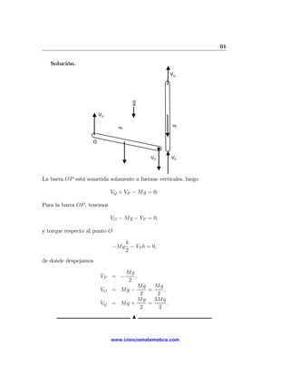 61

   Solución.
                                                     VQ

                                                 Q


                                      g

                        VO

                                                     Mg
                               Mg




                    O


                                           VP        VP



La barra OP está sometida solamente a fuerzas verticales, luego

                             VQ + VP − Mg = 0.

Para la barra OP , tenemos

                             VO − Mg − VP = 0,

y torque respecto al punto O

                                b
                             −Mg − VP b = 0,
                                2
de donde despejamos

                                    Mg
                        VP = −         ,
                                     2
                                    Mg   Mg
                        VO = Mg −      =    ,
                                     2    2
                                    Mg   3Mg
                        VQ   = Mg +    =      .
                                     2    2
                                      N


                             www.cienciamatematica.com
 