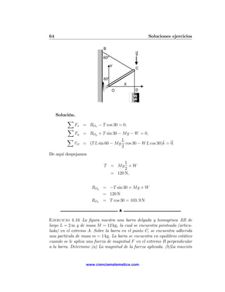 64                                                  Soluciones ejercicios

                            B
                                              g
                            60º

                                  Y
                                              C

                            60º
                                          X
                                  O           D

                                              W



     Solución.
          X
              Fx = ROx − T cos 30 = 0,
          X
              Fy = ROy + T sin 30 − Mg − W = 0,
          X                        L                    ˆ
             τ O = (T L sin 60 − Mg cos 30 − W L cos 30)k = 0.
                                   2
De aquí despejamos
                                     1
                             T = Mg + W
                                     2
                               = 120 N,


                      ROy = −T sin 30 + Mg + W
                          = 120 N
                      ROx = T cos 30 = 103. 9 N

                                      N

Ejercicio 4.16 La ﬁgura nuestra una barra delgada y homogénea AB de
largo L = 2 m y de masa M = 12 kg, la cual se encuentra pivoteada (articu-
lada) en el extremo A. Sobre la barra en el punto C, se encuentra adherida
una partícula de masa m = 1 kg. La barra se encuentra en equilibrio estático
cuando se le aplica una fuerza de magnitud F en el extremo B perpendicular
a la barra. Determine (a) La magnitud de la fuerza aplicada. (b)La reacción


                   www.cienciamatematica.com
 
