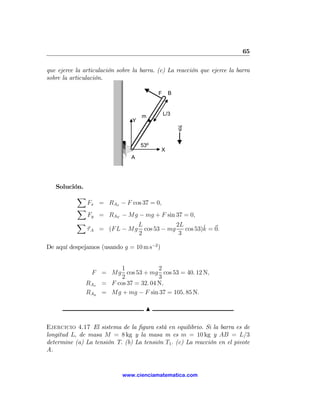 65

que ejerce la articulación sobre la barra. (c) La reacción que ejerce la barra
sobre la articulación.

                                            F     B



                                      m         L/3
                                 Y
                                                      g


                                     53º
                                             X
                                A




   Solución.
           X
               Fx = RAx − F cos 37 = 0,
           X
               Fy = RAY − Mg − mg + F sin 37 = 0,
           X                         L             2L
               τ A = (F L − Mg         cos 53 − mg           ˆ
                                                      cos 53)k = 0.
                                     2              3

De aquí despejamos (usando g = 10 m s−2 )


                         1             2
                F = Mg cos 53 + mg cos 53 = 40. 12 N,
                         2             3
               RAx = F cos 37 = 32. 04 N,
               RAy = Mg + mg − F sin 37 = 105. 85 N.

                                       N

Ejercicio 4.17 El sistema de la ﬁgura está en equilibrio. Si la barra es de
longitud L, de masa M = 8 kg y la masa m es m = 10 kg y AB = L/3
determine (a) La tensión T. (b) La tensión T1 . (c) La reacción en el pivote
A.


                             www.cienciamatematica.com
 