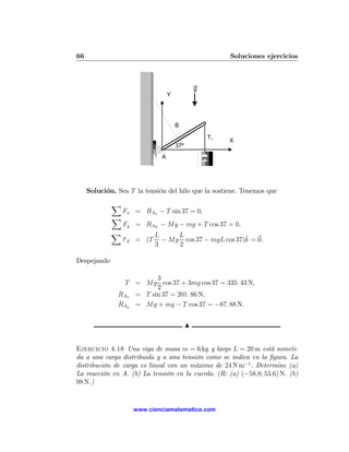 66                                                       Soluciones ejercicios



                                                g
                                  Y




                                      B

                                                    T1
                                                         X
                                      37º
                              A                     m




     Solución. Sea T la tensión del hilo que la sostiene. Tenemos que
             X
                 Fx = RAx − T sin 37 = 0,
             X
                 Fy = RAY − Mg − mg + T cos 37 = 0,
             X              L     L
                 τ A = (T                              ˆ
                              − Mg cos 37 − mgL cos 37)k = 0.
                            3     2

Despejando

                         3
                T = Mg cos 37 + 3mg cos 37 = 335. 43 N,
                         2
               RAx = T sin 37 = 201. 86 N,
               RAy = Mg + mg − T cos 37 = −87. 88 N.


                                            N


Ejercicio 4.18 Una viga de masa m = 6 kg y largo L = 20 m está someti-
da a una carga distribuida y a una tensión como se indica en la ﬁgura. La
distribución de carga es lineal con un máximo de 24 N m−1 . Determine (a)
La reacción en A. (b) La tensión en la cuerda. (R: (a) (−58,8; 53,6) N. (b)
98 N.)


                    www.cienciamatematica.com
 
