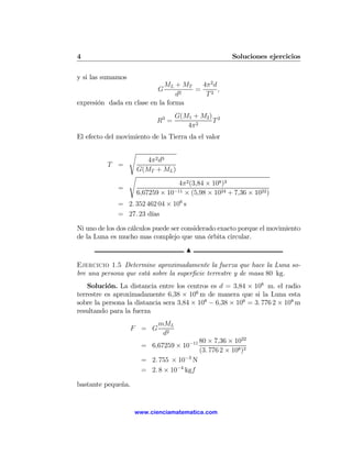 4                                                       Soluciones ejercicios

y si las sumamos
                             ML + MT   4π 2 d
                              G      =        ,
                                 d2     T2
expresión dada en clase en la forma
                                     G(M1 + M2 ) 2
                              R3 =              T
                                        4π 2
El efecto del movimiento de la Tierra da el valor

                   s
                          4π 2 d3
          T =
                       G(MT + ML )
                   s
                                     4π2 (3,84 × 108 )3
              =
                       6,67259 × 10−11 × (5,98 × 1024 + 7,36 × 1022 )
              = 2. 352 462 04 × 106 s
              = 27. 23 días

Ni uno de los dos cálculos puede ser considerado exacto porque el movimiento
de la Luna es mucho mas complejo que una órbita circular.
                                        N

Ejercicio 1.5 Determine aproximadamente la fuerza que hace la Luna so-
bre una persona que está sobre la superﬁcie terrestre y de masa 80 kg.
    Solución. La distancia entre los centros es d = 3,84 × 108 m. el radio
terrestre es aproximadamente 6,38 × 106 m de manera que si la Luna esta
sobre la persona la distancia sera 3,84 × 108 − 6,38 × 106 = 3. 776 2 × 108 m
resultando para la fuerza
                              mML
                   F = G
                               d2
                                            80 × 7,36 × 1022
                        = 6,67259 × 10−11
                                            (3. 776 2 × 108 )2
                        = 2. 755 × 10−3 N
                        = 2. 8 × 10−4 kgf

bastante pequeña.


                    www.cienciamatematica.com
 