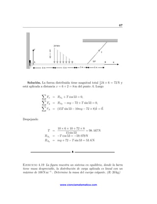 67




                         24 N/m
        Y
                     g
                                                              T




        A                                               53º       B   X

              6m                    6m         3m        5m




    Solución. La fuerza distribuida tiene magnitud total 1 24 × 6 = 72 N y
                                                         2
está aplicada a distancia x = 6 + 2 = 8 m del punto A. Luego

              X
                   Fx = RAx + T cos 53 = 0,
              X
                   Fy = RAY − mg − 72 + T sin 53 = 0,
              X
                                                     ˆ
                   τ A = (15T sin 53 − 10mg − 72 × 8)k = 0.


Despejando

                           10 × 6 × 10 + 72 × 8
                   T =                          = 98. 167 N
                                 15 sin 53
                RAx      = −T cos 53 = −59. 079 N
                RAy      = mg + 72 − T sin 53 = 53. 6 N


                                         N



Ejercicio 4.19 La ﬁgura muestra un sistema en equilibrio, donde la barra
tiene masa despreciable, la distribución de carga aplicada es lineal con un
máximo de 100 N m−1. . Determine la masa del cuerpo colgante. (R: 20 kg)


                                  www.cienciamatematica.com
 