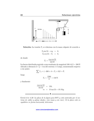 68                                                              Soluciones ejercicios



                                                                    T3
                                                                     53º
                   Y                                       T1
                           100 N/m                                  T2     g


                                                                m


                       A

                            2m               6m




     Solución. La tensión T1 se relaciona con la masa colgante de acuerdo a

                                 T3 sin 53 − mg = 0,
                                 T3 cos 53 − T1 = 0,

de donde
                                     mg cos 53
                                      T1 =     .
                                       sin 53
La fuerza distribuida equivale a una resultante de magnitud 100×6/2 = 300 N
ubicada a distancia 2 + 6 = 4 m del extremo A. Luego, momentando respecto
                        3
a ese punto          X
                                                    ˆ
                         τ A = (−300 × 4 + T1 × 8)k = 0,
luego
                                            1200
                                     T1 =        = 150 N
                                              8
y ﬁnalmente
                           mg cos 53
                                     = 150,
                            sin 53
                                   m = 15 tan 53 = 19. 9 kg

                                              N

Ejercicio 4.20 La placa de la ﬁgura pesa 90 N y está sostenida por el sis-
tema de cables y poleas ideales. (sin masa y sin roce). Si la placa está en
equilibrio en forma horizontal, determine


                       www.cienciamatematica.com
 