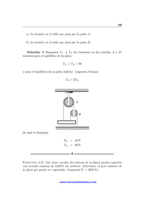 69

  a) La tensión en el cable que pasa por la polea A.

  b) La tensión en el cable que pasa por la polea B.


   Solución. Si llamamos TA y TB las tensiones en las cuerdas A y B,
tenemos para el equilibrio de la placa

                               TA + TB = 90

y para el equilibrio de la polea inferior (supuesta liviana)

                                  TA = 2TB




de aquí se despejan

                                TB = 30 N
                                TA = 60 N

                                      N

Ejercicio 4.21 Las cinco cuerdas del sistema de la ﬁgura pueden soportar
una tensión máxima de 1500 N sin cortarse. Determine el peso máximo de
la placa que puede ser soportada. (respuesta W = 2625 N)


                             www.cienciamatematica.com
 