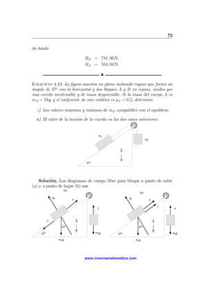 73

de donde

                                  RB = 741. 06 N,
                                  RA = 553. 94 N.

                                              N

Ejercicio 4.24 La ﬁgura muestra un plano inclinado rugoso que forma un
ángulo de 37o con la horizontal y dos bloques A y B en reposo, unidos por
una cuerda inextensible y de masa despreciable. Si la masa del cuerpo A es
mA = 3 kg y el coeﬁciente de roce estático es μS = 0,2, determine

  i) Los valores máximos y mínimos de mB compatibles con el equilibrio.

  ii) El valor de la tensión de la cuerda en los dos casos anteriores.


                                         mA
                                                                    mB



                                                    g



                                  37º




    Solución. Los diagramas de cuerpo libre para bloque a punto de subir
(a) y a punto de bajar (b) son
                    (a)
                                                              (b)

              N                                         N
                          T                                              T

                                                                                 f
                                         T                                                 T



          f                   g                                              g

                   37º                                        37º

    37º                                 mBg       37º                                     mBg

                  mAg                                       mAg




                                  www.cienciamatematica.com
 