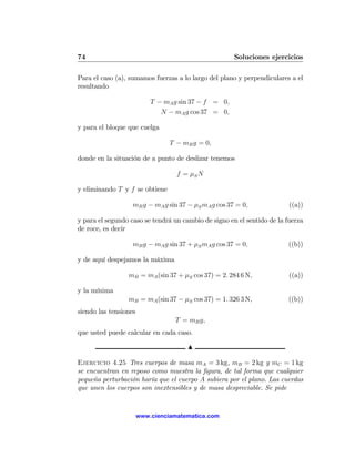 74                                                    Soluciones ejercicios

Para el caso (a), sumamos fuerzas a lo largo del plano y perpendiculares a el
resultando

                           T − mA g sin 37 − f = 0,
                              N − mA g cos 37 = 0,

y para el bloque que cuelga

                                 T − mB g = 0,

donde en la situación de a punto de deslizar tenemos

                                   f = μS N

y eliminando T y f se obtiene

                   mB g − mA g sin 37 − μS mA g cos 37 = 0,              ((a))

y para el segundo caso se tendrá un cambio de signo en el sentido de la fuerza
de roce, es decir

                   mB g − mA g sin 37 + μS mA g cos 37 = 0,              ((b))

y de aquí despejamos la máxima

                 mB = mA (sin 37 + μS cos 37) = 2. 284 6 N,              ((a))

y la mínima
                 mB = mA (sin 37 − μS cos 37) = 1. 326 3 N,              ((b))
siendo las tensiones
                                  T = mB g,
que usted puede calcular en cada caso.

                                      N

Ejercicio 4.25 Tres cuerpos de masa mA = 3 kg, mB = 2 kg y mC = 1 kg
se encuentran en reposo como muestra la ﬁgura, de tal forma que cualquier
pequeña perturbación haría que el cuerpo A subiera por el plano. Las cuerdas
que unen los cuerpos son inextensibles y de masa despreciable. Se pide


                       www.cienciamatematica.com
 