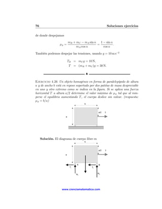 76                                                           Soluciones ejercicios

de donde despejamos

                           mB + mC − mA sin α   1 − sin α
                   μS =                       =           .
                                mA cos α          cos α

También podemos despejar las tensiones, usando g = 10 m s−2

                           TB = mC g = 10 N,
                            T = (mB + mC )g = 30 N.

                                          N

Ejercicio 4.26 Un objeto homogéneo en forma de paralelepípedo de altura
a y de ancho b está en reposo soportado por dos patitas de masa despreciable
en uno y otro extremo como se indica en la ﬁgura. Si se aplica una fuerza
horizontal T a altura a/2 determine el valor máximo de μS tal que al rom-
perse el equilibrio aumentando T , el cuerpo deslice sin volcar. (respuesta:
μS = b/a)
                                      b



                                                   a/2   T

                       a




     Solución. El diagrama de cuerpo libre es
                                      b



                                                   a/2   T

                       a



                                 A                 B
                            f1                f2


                                 N1                N2




                    www.cienciamatematica.com
 