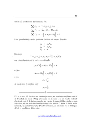 77

donde las condiciones de equilibrio son
                    X
                        FX = T − f1 − f2 = 0,
                    X
                        FY = N1 + N2 − Mg = 0,
                    X              a          b
                        ΓB = T + N1 b − Mg = 0.
                                   2          2
Para que el cuerpo esté a punto de deslizar sin volcar, debe ser

                               f1 = μS N1 ,
                               f2 = μS N2 ,
                               N1 > 0.

Entonces
                   T = f1 + f2 = μS (N1 + N2 ) = μS Mg,
que reemplazamos en la tercera resultando

                             a           b
                        μS Mg + N1 b − Mg = 0,
                             2           2
o bien
                                 b       a
                        N1 b = Mg − μS Mg > 0,
                                 2       2
o sea
                                      b
                                  μS < ,
                                      a
de modo que el máximo será
                                      b
                                  μS = .
                                      a
                                      N

Ejercicio 4.27 Se tiene un sistema formado por una barra uniforme de 6 m
de longitud, de masa 100 kg articulada en el punto A a un mástil vertical.
En el extremo B de la barra cuelga un cuerpo de masa 400 kg. La barra está
sostenida por un cable inextensible atado a los puntos C sobre la barra a dis-
tancia 1,5 m del extremo B y D sobre el mástil, de tal modo que el triángulo
ACD es equilátero. Determine


                             www.cienciamatematica.com
 