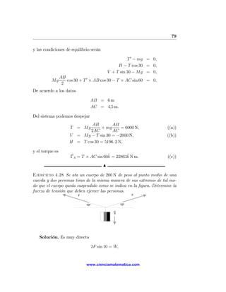 79

y las condiciones de equilibrio serán

                                                        T 0 − mg = 0,
                                                   H − T cos 30 = 0,
                                              V + T sin 30 − Mg = 0,
                 AB
          Mg        cos 30 + T 0 × AB cos 30 − T × AC sin 60 = 0.
                  2
De acuerdo a los datos

                                AB = 6 m
                                AC = 4,5 m.

Del sistema podemos despejar
                              AB         AB
                      T = Mg       + mg       = 6000 N,                 ((a))
                              2AC        AC
                      V = Mg − T sin 30 = −2000 N,                      ((b))
                      H = T cos 30 = 5196. 2 N,

y el torque es
                                        ˆ        ˆ
                      ΓA = T × AC sin 60k = 22863k N m.                 ((c))
                                          N

Ejercicio 4.28 Se ata un cuerpo de 200 N de peso al punto medio de una
cuerda y dos personas tiran de la misma manera de sus extremos de tal mo-
do que el cuerpo queda suspendido como se indica en la ﬁgura. Determine la
fuerza de tensión que deben ejercer las personas.
                          F                                F


                              10º                    10º

                                                 g




   Solución. Es muy directo

                                    2F sin 10 = W,


                              www.cienciamatematica.com
 