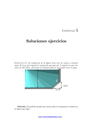 Capítulo        5

             Soluciones ejercicios




Ejercicio 5.1 La compuerta de la ﬁgura tiene 2 m de ancho y contiene
agua. Si el eje que soporta la compuerta que pasa por A soporta un par má-
ximo de 150 kN m, determine la máxima altura h que puede tener el agua.




                            h                    A


                                                          2.8 m

                                                 2.1 m




    Solución. El perﬁl de presión que actúa sobre la compuerta se ilustra en
la ﬁgura que sigue


                            www.cienciamatematica.com
 