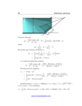 82                                                         Soluciones ejercicios

                                                                         O




                         h
                                                      y1

                                                 α    L
                                            y2
                                     y
Usaremos fórmulas
                2            2
             2 y1 + y1 y2 + y2       1   ¡ 2    2
                                                  ¢
       yP =                    , FP = ρwg y2 − y1 cos(90 − α),
             3    y1 + y2            2
siendo
                               h             h
                             y2 =  , y1 =        − L.
                             sin α        sin α
De manera que la fuerza resultante es
                             µ                          ¶
                       1           h 2        h       2
              FP =       ρwg (         ) −(       − L) sin α
                       2         sin α      sin α
                       1
                   =     ρwgL (2h − L sin α) ,
                       2
   y su punto de aplicación resultará
                      2            2
                   2 y1 + y1 y2 + y2   2 3h2 − 3hL sin α + L2 sin2 α
            yP =                     =                               .
                   3    y1 + y2        3     2h sin α − L sin2 α
     El torque será de magnitud
     τ A = FP (y2 − yP )
              1                         h    2 3h2 − 3hL sin α + L2 sin2 α
         =      ρwgL (2h − L sin α) (      −                               )
              2                       sin α 3      2h sin α − L sin2 α
              1
         =      (3h − 2L sin α) ρwgL2
              6
                                                                   p
    Numéricamente w = 2 m, ρ = 1000 kg m−3 , g = 10 m s−2 , L = 2,12 + 2,82 =
3. 5 m, L sin α = 2,8, calculamos
       1
τA =     (3h − 2L sin α) ρwgL2 = 1. 225 × 105 h − 2. 286 667 × 105 = 150 × 103 ,
       6


                     www.cienciamatematica.com
 