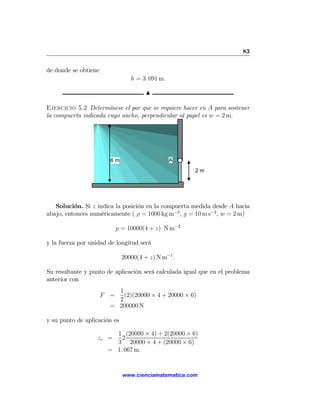 83

de donde se obtiene
                                 h = 3. 091 m.

                                       N

Ejercicio 5.2 Determínese el par que se requiere hacer en A para sostener
la compuerta indicada cuyo ancho, perpendicular al papel es w = 2 m.




                        6m                       A
                                                      2m




   Solución. Si z indica la posición en la compuerta medida desde A hacia
abajo, entonces numéricamente ( ρ = 1000 kg m−3 , g = 10 m s−2 , w = 2 m)

                            p = 10000(4 + z) N m−2

y la fuerza por unidad de longitud será

                              20000(4 + z) N m−1 .

Su resultante y punto de aplicación será calculada igual que en el problema
anterior con
                          1
                      F =   (2)(20000 × 4 + 20000 × 6)
                          2
                        = 200000 N

y su punto de aplicación es

                         1 (20000 × 4) + 2(20000 × 6)
                   zc =    2
                         3 20000 × 4 + (20000 × 6)
                       = 1. 067 m.


                              www.cienciamatematica.com
 