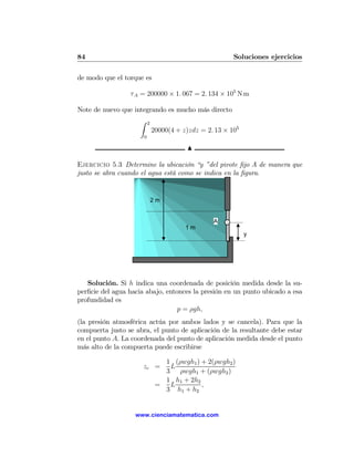 84                                                       Soluciones ejercicios

de modo que el torque es

                 τ A = 200000 × 1. 067 = 2. 134 × 105 N m

Note de nuevo que integrando es mucho más directo
                     Z    2
                              20000(4 + z)zdz = 2. 13 × 105
                      0

                                         N

Ejercicio 5.3 Determine la ubicación “y ”del pivote ﬁjo A de manera que
justo se abra cuando el agua está como se indica en la ﬁgura.


                              2m


                                                  A
                                         1m
                                                              y




   Solución. Si h indica una coordenada de posición medida desde la su-
perﬁcie del agua hacia abajo, entonces la presión en un punto ubicado a esa
profundidad es
                                  p = ρgh,
(la presión atmosférica actúa por ambos lados y se cancela). Para que la
compuerta justo se abra, el punto de aplicación de la resultante debe estar
en el punto A. La coordenada del punto de aplicación medida desde el punto
más alto de la compuerta puede escribirse

                                 1 (ρwgh1 ) + 2(ρwgh2 )
                      zc =        L
                                 3 ρwgh1 + (ρwgh2 )
                                 1 h1 + 2h2
                               =  L         ,
                                 3 h1 + h2


                   www.cienciamatematica.com
 