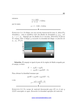 85

entonces
                            1 1 + 2(2)
                                       = 0,56 m
                            3 1+2
por lo tanto
                           y = 1 − 0,56 = 0,44 m
                                      N

Ejercicio 5.4 Un bloque con una sección transversal de área A, altura H y
densidad ρ , está en equilibrio entre dos ﬂuidos de densidades ρ1 y ρ2 , con
ρ1 < ρ < ρ2 . Suponga que los ﬂuidos no se mezclan. Determine la fuerza
de empuje sobre el bloque y encuentre la densidad del bloque en función de
ρ1 , ρ2 , H y h.


                                                      ρ1
               h



                                                       ρ2




    Solución. El empuje es igual al peso de la región de ﬂuido ocupada por
el cuerpo, es decir

                      E = ρ1 gV1 + ρ2 gV2
                        = ρ1 gAh + ρ2 gA(H − h).

Para obtener la densidad tenemos que

                     ρgAH = ρ1 gAh + ρ2 gA(H − h),

o sea
                                ρ1 h + ρ2 (H − h)
                           ρ=                     .
                                        H
                                      N

Ejercicio 5.5 Un cuerpo de material desconocido pesa 4 N en el aire y
2,52 N sumergido en agua. Encuentre la densidad especíﬁca del material.


                            www.cienciamatematica.com
 