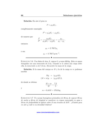86                                                    Soluciones ejercicios

     Solución. En aire el peso es

                                 P = ρC gVC ,

completamente sumergido

                            P 0 = ρC gVC − ρL gVC ,

de manera que
                      P          ρC gVC         ρC
                        0
                          =                 =         ,
                      P     ρC gVC − ρL gVC   ρC − ρL
entonces

                               ρC = 2. 702 7ρL
o sea
                            ρC = 2. 702 7 g cm−3 .
                                      N

Ejercicio 5.6 Una balsa de área A, espesor h y masa 400 kg ﬂota en aguas
tranquilas con una inmersión de 5 cm. Cuando se le coloca una carga sobre
ella, la inmersión es de 7,2 cm. Encuentre la masa de la carga.
    Solución. Si la masa del cuerpo es M y la de la carga es m podemos
escribir

                              Mg = (ρL gA)5,
                         (M + m)g = (ρL gA)7,2,

de donde se obtiene
                               M + m 7,2
                                    =    ,
                                M     5
y
                           m = 0,44M = 176,0 kg.
                                      N

Ejercicio 5.7 Un cuerpo homogéneo prismático de 20 cm de espesor 20 cm
de ancho y 40 cm de longitud se mantiene en reposo sumergido en agua a
50 cm de profundidad al aplicar sobre él una tensión de 50 N . ¿Cuánto pesa
en aire y cuál es su densidad relativa?


                    www.cienciamatematica.com
 