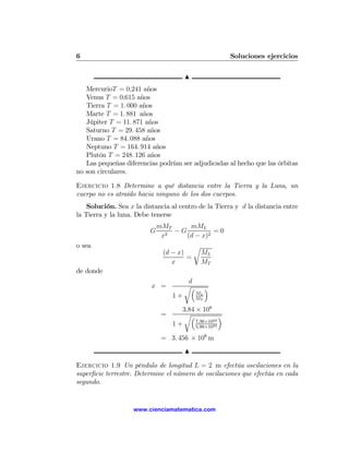 6                                                       Soluciones ejercicios

                                        N
   MercurioT = 0,241 años
   Venus T = 0,615 años
   Tierra T = 1. 000 años
   Marte T = 1. 881 años
   Júpiter T = 11. 871 años
   Saturno T = 29. 458 años
   Urano T = 84. 088 años
   Neptuno T = 164. 914 años
   Plutón T = 248. 126 años
   Las pequeñas diferencias podrían ser adjudicadas al hecho que las órbitas
no son circulares.

Ejercicio 1.8 Determine a qué distancia entre la Tierra y la Luna, un
cuerpo no es atraído hacia ninguno de los dos cuerpos.
    Solución. Sea x la distancia al centro de la Tierra y d la distancia entre
la Tierra y la luna. Debe tenerse
                              mMT     mML
                          G       −G          =0
                               x2    (d − x)2
o sea                                       r
                               (d − x)          ML
                                       =
                                  x             MT
de donde
                                         d
                          x =           r³        ´
                                             ML
                                   1+        MT

                                     3,84 × 108
                               =      r³            ´
                                          7,36×1022
                                   1+     5,98×1024

                               = 3. 456 × 108 m
                                        N

Ejercicio 1.9 Un péndulo de longitud L = 2 m efectúa oscilaciones en la
superﬁcie terrestre. Determine el número de oscilaciones que efectúa en cada
segundo.


                    www.cienciamatematica.com
 