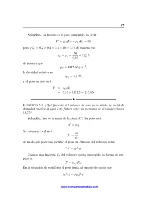 87

   Solución. La tensión es el peso sumergido, es decir

                          P 0 = ρC gVC − ρL gVC = 50,

pero gVC = 0,2 × 0,2 × 0,4 × 10 = 0,16 de manera que
                                         50
                            ρC − ρL =        = 312. 5
                                        0,16
de manera que
                             ρC = 1312. 5 kg m−3 ,
la densidad relativa es
                                 ρCr = 1,3125,
y el peso en aire será

                         P = ρC gVC
                           = 0,16 × 1312. 5 = 210,0 N

                                        N

Ejercicio 5.8 ¿Qué fracción del volumen de una pieza sólida de metal de
densidad relativa al agua 7,25 ﬂotará sobre un mercurio de densidad relativa
13,57?
   Solución. Sea m la masa de la pieza (C). Su peso será

                                  W = mg.

Su volumen total será
                                     m
                                   V =  ,
                                     ρC
de modo que podemos escribir el peso en términos del volumen como

                                  W = ρC V g

   Cuando una fracción VS del volumen queda sumergido, la fuerza de em-
puje es
                             E = ρHg gVS .
En la situación de equilibrio el peso iguala al empuje de modo que

                               ρC V g = ρHg gVS ,


                              www.cienciamatematica.com
 