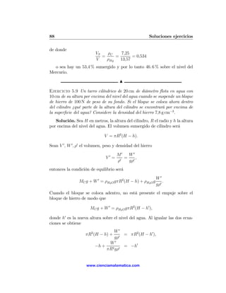 88                                                      Soluciones ejercicios

de donde
                          VS   ρ   7,25
                             = C =       = 0,534
                          V   ρHg  13,57
  o sea hay un 53,4 % sumergido y por lo tanto 46. 6 % sobre el nivel del
Mercurio.

                                       N

Ejercicio 5.9 Un tarro cilíndrico de 20 cm de diámetro ﬂota en agua con
10 cm de su altura por encima del nivel del agua cuando se suspende un bloque
de hierro de 100 N de peso de su fondo. Si el bloque se coloca ahora dentro
del cilindro ¿qué parte de la altura del cilindro se encontrará por encima de
la superﬁcie del agua? Considere la densidad del hierro 7,8 g cm−3 .
   Solución. Sea H en metros, la altura del cilindro, R el radio y h la altura
por encima del nivel del agua. El volumen sumergido de cilindro será

                               V = πR2 (H − h).

Sean V 0 , W 0 , ρ0 el volumen, peso y densidad del hierro
                                      M0  W0
                               V0 =      = 0,
                                      ρ0  gρ
entonces la condición de equilibrio será
                                                             W0
                MC g + W 0 = ρH2 O gπR2 (H − h) + ρH2 O g        .
                                                             gρ0
Cuando el bloque se coloca adentro, no está presente el empuje sobre el
bloque de hierro de modo que

                       MC g + W 0 = ρH2 O gπR2 (H − h0 ),

donde h0 es la nueva altura sobre el nivel del agua. Al igualar las dos ecua-
ciones se obtiene
                                  W0
                    πR2 (H − h) +    0
                                       = πR2 (H − h0 ),
                                  gρ
                               W0
                         −h +    2 gρ0
                                       = −h0
                              πR


                    www.cienciamatematica.com
 