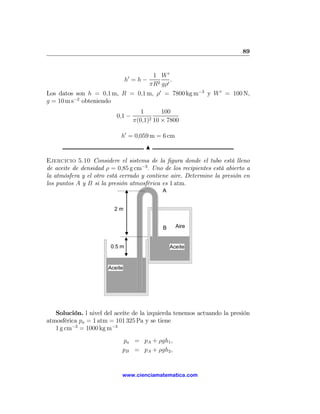 89



                                 0     1 W0
                                h =h−         .
                                      πR2 gρ0
Los datos son h = 0,1 m, R = 0,1 m, ρ0 = 7800 kg m−3 y W 0 = 100 N,
g = 10 m s−2 obteniendo
                                        1       100
                          0,1 −            2 10 × 7800
                                     π(0,1)

                            h0 = 0,059 m = 6 cm
                                         N

Ejercicio 5.10 Considere el sistema de la ﬁgura donde el tubo está lleno
de aceite de densidad ρ = 0,85 g cm−3 . Uno de los recipientes está abierto a
la atmósfera y el otro está cerrado y contiene aire. Determine la presión en
los puntos A y B si la presión atmosférica es 1 atm.
                                                A


                         2m


                                                B     Aire


                        0.5 m                       Aceite


                       Aceite




   Solución. l nivel del aceite de la izquierda tenemos actuando la presión
atmosférica pa = 1 atm = 101 325 Pa y se tiene
   1 g cm−3 = 1000 kg m−3
                            pa = pA + ρgh1 ,
                            pB = pA + ρgh2 ,


                            www.cienciamatematica.com
 