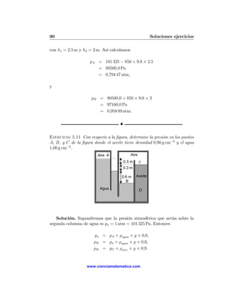 90                                                      Soluciones ejercicios

con h1 = 2,5 m y h2 = 2 m. Así calculamos

                    pA = 101 325 − 850 × 9,8 × 2,5
                       = 80500,0 Pa
                       = 0,794 47 atm,

y

                     pB = 80500,0 + 850 × 9,8 × 2
                        = 97160,0 Pa
                        = 0,958 89 atm.

                                    N


Ejercicio 5.11 Con respecto a la ﬁgura, determine la presión en los puntos
A, B, y C de la ﬁgura donde el aceite tiene densidad 0,90 g cm−3 y el agua
1,00 g cm−3 .
                        Aire A              Aire
                                     0.3 m         C

                                     0.3 m

                                     0.6 m     Aceite
                                       B
                         Agua                      D




   Solución. Supondremos que la presión atmosférica que actúa sobre la
segunda columna de agua es pa = 1 atm = 101 325 Pa. Entonces

                      pa = pA + ρagua × g × 0,6,
                      pB = pa + ρagua × g × 0,6,
                      pB = pC + ρaire × g × 0,9.


                   www.cienciamatematica.com
 