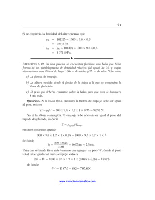 91

Si se desprecia la densidad del aire tenemos que
                  pA =     101325 − 1000 × 9,8 × 0,6
                     =     95445 Pa
                  pB =     pC = 101325 + 1000 × 9,8 × 0,6
                     =     1 072 10 Pa.
                                      N

Ejercicio 5.12 En una piscina se encuentra ﬂotando una balsa que tiene
forma de un paralelepípedo de densidad relativa (al agua) de 0,3 y cuyas
dimensiones son 120 cm de largo, 100 cm de ancho y 25 cm de alto. Determine
  a) La fuerza de empuje.
  b) La altura medida desde el fondo de la balsa a la que se encuentra la
     línea de ﬂotación.
  c) El peso que debería colocarse sobre la balsa para que esta se hundiera
     6 cm más.
    Solución. Si la balsa ﬂota, entonces la fuerza de empuje debe ser igual
al peso, esto es
              E = ρgV = 300 × 9,8 × 1,2 × 1 × 0,25 = 882,0 N.
    Sea h la altura sumergida. El empuje debe además ser igual al peso del
líquido desplazado, es decir
                              E = ρagua gVdesp ,
entonces podemos igualar
           300 × 9,8 × 1,2 × 1 × 0,25 = 1000 × 9,8 × 1,2 × 1 × h
de donde
                         300 × 0,25
                    h=              = 0,075 m = 7,5 cm.
                            1000
Para que se hunda 6 cm más tenemos que agregar un peso W , donde el peso
total debe igualar al nuevo empuje, esto es
        882 + W = 1000 × 9,8 × 1,2 × 1 × (0,075 + 0,06) = 15 87,6
   de donde
                       W = 15 87,6 − 882 = 7 05,6 N.



                            www.cienciamatematica.com
 