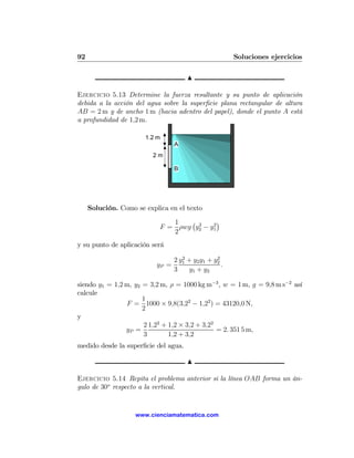 92                                                      Soluciones ejercicios

                                       N

Ejercicio 5.13 Determine la fuerza resultante y su punto de aplicación
debida a la acción del agua sobre la superﬁcie plana rectangular de altura
AB = 2 m y de ancho 1 m (hacia adentro del papel), donde el punto A está
a profundidad de 1,2 m.

                       1.2 m
                                  A
                          2m

                                  B




     Solución. Como se explica en el texto

                               1   ¡ 2    2
                                            ¢
                            F = ρwg y2 − y1
                               2
y su punto de aplicación será
                                     2            2
                                  2 y1 + y2 y1 + y2
                           yP =                     .
                                  3    y1 + y2

siendo y1 = 1,2 m, y2 = 3,2 m, ρ = 1000 kg m−3 , w = 1 m, g = 9,8 m s−2 así
calcule
                      1
                F = 1000 × 9,8(3,22 − 1,22 ) = 43120,0 N,
                      2
y
                      2 1,22 + 1,2 × 3,2 + 3,22
                yP =                            = 2. 351 5 m,
                      3        1,2 + 3,2
medido desde la superﬁcie del agua.

                                       N

Ejercicio 5.14 Repita el problema anterior si la línea OAB forma un án-
gulo de 30o respecto a la vertical.


                    www.cienciamatematica.com
 