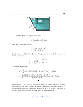 93

                       O
                                  30º
                                              1.2 m
                                   A


                           2m
                                          B




   Solución. Como se explica en el texto

                              1   ¡ 2    2
                                           ¢
                           F = ρwg y2 − y1 cos θ,
                              2
y su punto de aplicación será
                                          2            2
                                       2 y1 + y2 y1 + y2
                                yP =                     ,
                                       3    y1 + y2

donde los y se miden desde la superﬁcie pero a lo largo de la compuerta.
Entonces tenemos
                                     1,2
                           y1 =           = 1. 385 6 m,
                                   cos 30
                           y2    = y1 + 2 = 3. 385 6 m,

calculando obtenemos

             1                                      π
          F = 1000 × 9,8(3. 385 62 − 1. 385 62 ) cos = 40493 N,
             2                                      6
               2 1. 385 62 + 1. 385 6 × 3. 385 6 + 3. 385 62
        yP =                                                 = 2. 525 3 m.
               3             1. 385 6 + 3. 385 6
                                            N

Ejercicio 5.15 Un tubo en U que está abierto en ambos extremos se llena
parcialmente con agua. Después se vierte keroseno de densidad 0,82 g cm−3
en uno de los lados que forma una columna de 6 cm de altura. Determine la
diferencia de altura h entre las superﬁcies de los dos líquidos.


                                 www.cienciamatematica.com
 