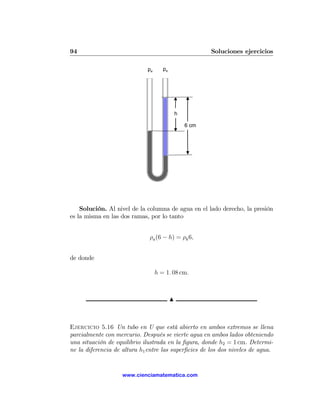 94                                                       Soluciones ejercicios

                             pa      pa




                                              h

                                                  6 cm




    Solución. Al nivel de la columna de agua en el lado derecho, la presión
es la misma en las dos ramas, por lo tanto


                              ρa (6 − h) = ρk 6,


de donde

                                  h = 1. 08 cm.



                                          N



Ejercicio 5.16 Un tubo en U que está abierto en ambos extremos se llena
parcialmente con mercurio. Después se vierte agua en ambos lados obteniendo
una situación de equilibrio ilustrada en la ﬁgura, donde h2 = 1 cm. Determi-
ne la diferencia de altura h1 entre las superﬁcies de los dos niveles de agua.


                    www.cienciamatematica.com
 