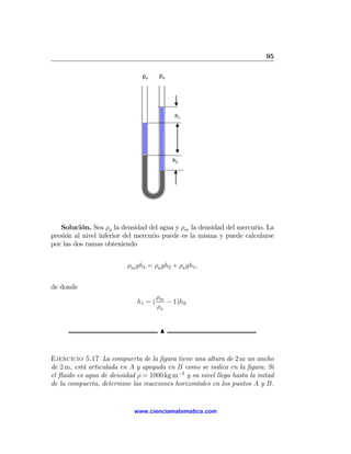 95

                               pa      pa




                                            h1




                                            h2




   Solución. Sea ρa la densidad del agua y ρm la densidad del mercurio. La
presión al nivel inferior del mercurio puede es la misma y puede calcularse
por las dos ramas obteniendo


                          ρm gh2 = ρa gh2 + ρa gh1 ,


de donde
                                      ρm
                             h1 = (      − 1)h2 .
                                      ρa


                                       N



Ejercicio 5.17 La compuerta de la ﬁgura tiene una altura de 2 m un ancho
de 2 m, está articulada en A y apoyada en B como se indica en la ﬁgura. Si
el ﬂuido es agua de densidad ρ = 1000 kg m−3 y su nivel llega hasta la mitad
de la compuerta, determine las reacciones horizontales en los puntos A y B.


                            www.cienciamatematica.com
 