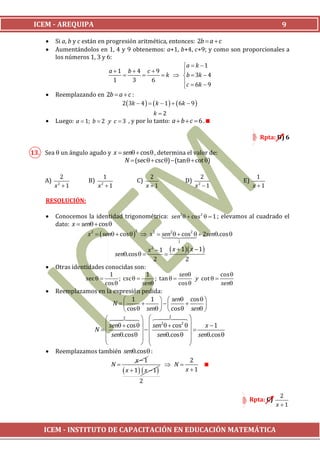 ICEM - AREQUIPA                                                                                      9

         Si a, b y c están en progresión aritmética, entonces: 2b  a  c
         Aumentándolos en 1, 4 y 9 obtenemos: a+1, b+4, c+9; y como son proporcionales a
          los números 1, 3 y 6:
                                                           a  k  1
                                a1 b4 c 9               
                                                 k  b  3k  4
                                 1      3      6           c  6k  9
                                                           
         Reemplazando en 2b  a  c :
                                2 3k  4    k  1    6k  9 
                                                 k 2
         Luego: a  1; b  2 y c  3 , y por lo tanto: a  b  c  6 .

                                                                                               Rpta: D) 6

13. Sea  un ángulo agudo y x  sen  cos  , determina el valor de:
                                 N  (sec   csc )  (tan   cot )

            2                 1                      2                    2                    1
     A)    2
                       B)    2
                                            C)                     D)   2
                                                                                        E)
          x 1              x 1                   x 1                 x 1                 x 1

     RESOLUCIÓN:

         Conocemos la identidad trigonométrica: sen2   cos2   1 ; elevamos al cuadrado el
          dato: x  sen  cos 
                                           2
                       x 2   sen  cos    x 2  sen2  2sen.cos 
                                                              2
                                                        cos
                                                               
                                                               1

                                                   x  1  x  1 x  1 
                                                    2
                                   sen.cos           
                                                     2          2
         Otras identidades conocidas son:
                               1                 1             sen             cos 
                     sec         ; csc           ; tan          y cot  
                             cos             sen             cos             sen
         Reemplazamos en la expresión pedida:
                                      1           1   sen cos  
                                N                                 
                                      cos  sen   cos  sen 
                                   
                                     x                  1      
                              sen  cos    sen   cos2  
                                                        2
                                                                         x 1
                         N                                    
                              sen.cos    sen.cos   sen.cos 
                                                                  
                                                                
         Reemplazamos también sen.cos  :
                                           x 1                     2
                                N                         N           
                                      x  1  x  1           x 1
                                               2

                                                                                                      2
                                                                                         Rpta: C)
                                                                                                    x 1



     ICEM - INSTITUTO DE CAPACITACIÓN EN EDUCACIÓN MATEMÁTICA
 