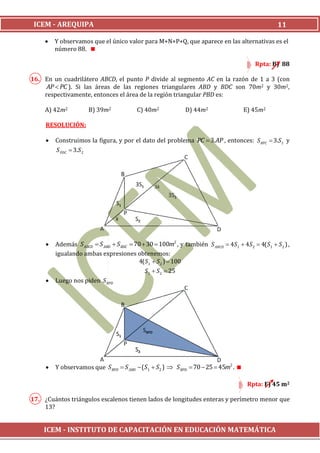 ICEM - AREQUIPA                                                                                     11

        Y observamos que el único valor para M+N+P+Q, que aparece en las alternativas es el
         número 88.

                                                                                           Rpta: B) 88

16. En un cuadrilátero ABCD, el punto P divide al segmento AC en la razón de 1 a 3 (con
     AP  PC ). Si las áreas de las regiones triangulares ABD y BDC son 70m2 y 30m2,
    respectivamente, entonces el área de la región triangular PBD es:

     A) 42m2          B) 39m2             C) 40m2             D) 44m2                 E) 45m2

     RESOLUCIÓN:

        Construimos la figura, y por el dato del problema PC  3. AP , entonces: S BPC  3.S1 y
         S PDC  3.S 2




        Además S ABCD  S ABD  S BDC  70  30  100m2 , y también S ABCD  4S1  4S 2  4( S1  S 2 ) ,
         igualando ambas expresiones obtenemos:
                                          4( S1  S2 )  100
                                             S1  S2  25
        Luego nos piden S BPD




        Y observamos que S BPD  S ABD  (S1  S2 )  S BPD  70  25  45m2 . 

                                                                                        Rpta: E) 45 m2

17. ¿Cuántos triángulos escalenos tienen lados de longitudes enteras y perímetro menor que
    13?


    ICEM - INSTITUTO DE CAPACITACIÓN EN EDUCACIÓN MATEMÁTICA
 