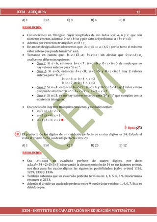 ICEM - AREQUIPA                                                                             12

     A) 1            B) 2              C) 3               D) 4                  E) 8

     RESOLUCIÓN:

        Consideremos un triángulo cuyas longitudes de sus lados son: a, b y c; que son
         números enteros, además: 0  c  b  a y por dato del problema: a  b  c 13
        Además por existencia triangular: a  b  c
        De ambas desigualdades obtenemos que: 2a  13  a  6,5 ; por lo tanto el máximo
         valor entero que puede tomar “a” es 6.
        Tomando en cuenta que: b  c  13  a ; b  c  a ; sin olvidar que 0  c  b  a ,
         analicemos diferentes opciones:
             Caso 1: Si a  6 , entonces b  c  7 ; b  c  6 y 0  c  b  6 de modo que no
                hay valores enteros para “ b  c ”.
             Caso 2: Si a  5 , entonces b  c  8 ; b  c  5 y 0  c  b  5 hay 2 valores
                enteros para “ b  c ”:
                                    bc 6  b4  c 2
                                    bc 7  b  4  c 3
             Caso 3: Si a  4 , entonces b  c  9 ; b  c  4 y 0  c  b  4 hay 1 valor entero
                que puede alcanzar “ b  c ”: b  c  5  b  3  c  2
             Caso 4: Si a  3 , ya no hay valores enteros para “b” y “c” que cumplan con la
                existencia triangular.

        En conclusión hay tres triángulos escalenos, y sus lados serían:
             a5; b4 ; c 2
             a 5 ; b  4 ; c 3
             a  4 ; b  3 ; c  2

                                                                                        Rpta: C) 3

18. El producto de los dígitos de un cuadrado perfecto de cuatro dígitos es 54. Calcula el
    resto al dividir dicho cuadrado perfecto entre 28.

     A) 1            B) 0              C) 3               D) 20                 E) 12

     RESOLUCIÓN:

        Sea N  abcd          un cuadrado perfecto de cuatro dígitos, por dato:
         a.b.c.d  54  2  3 3 3 , observando la descomposición de 54 en sus factores primos,
         nos deja para los cuatro dígitos las siguientes posibilidades: (salvo orden) 1169,
         1239, 2333 y 1336.
        También sabemos que un cuadrado perfecto termina en: 1, 4, 5, 6, ó 9. Descartamos
         entonces el 2333.
        Además al dividir un cuadrado perfecto entre 9 puede dejar residuo: 1, 4, 0, 7. Esto es
         debido a que:




    ICEM - INSTITUTO DE CAPACITACIÓN EN EDUCACIÓN MATEMÁTICA
 