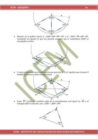 ICEM - AREQUIPA                                                                     14




     Además en el gráfico inicial el DAP  60º 50º  10º y el DCP  70º 60º  10º ,
      resultando ser iguales lo que nos permite asegurar que el cuadrilátero ADPC es
      inscriptible o cíclico




     Y como ya tenemos una circunferencia que pase por A, D y C significa que el punto P
      también pertenece a dicha circunferencia.




     Como BP resulta ser también radio de la circunferencia será igual con AB y el
      triángulo ABP es isósceles, con APB  BAP  50º .




  ICEM - INSTITUTO DE CAPACITACIÓN EN EDUCACIÓN MATEMÁTICA
 