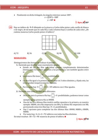ICEM - AREQUIPA                                                                              15


        Finalmente en dicho triángulo, los ángulos internos suman 180º:
                                          x  2(50º)  180º
                                              x  80º 
                                                                                     Rpta: B) 80º

20. Hay un tablero de 44 dibujado en la pizarra y Carlos debe pintar cada casilla de blanco
    o de negro, de tal modo que en cada fila y cada columna haya 2 casillas de cada color. ¿De
    cuántas maneras Carlos puede pintar el tablero?




     A) 72           B) 36              C) 96             D) 90                  E) 108

     RESOLUCIÓN:

     Distinguiremos dos formas de realizar el pintado:
        1. Haciendo que dos filas sean exactamente iguales.
             Siendo así las dos filas que faltan quedan completamente determinadas
                (tienen justo los colores opuestos a las primeras) y son también iguales entre
                sí.
                                       4
             La primera fila tiene    6 posibilidades.
                                       2
             La otra fila igual a la primera puede estar en 3 sitios distintos, y fijada esta, las
                otras quedan inequívocamente situadas.
                                     4
             Por lo tanto hay 3     3  6  18 tableros con 2 filas iguales.
                                     2
        2. Haciendo que todas las filas sean diferentes
                                                    4
             Otra vez para la primera fila hay    6 posibilidades, podemos tomar como
                                                    2
                 ejemplo que la primera fila es NNBB.
             Una de las tres últimas filas tendrá casillas opuestas a la primera, en nuestro
                 ejemplo: BBNN, otra fila empezaría con BN y la última fila empezaría con NB,
                 permutando estas tres filas hay 3!  6 posibilidades.
             Hay 2 opciones para completar las dos últimas filas: BNNB, NBBN y BNBN,
                 NBNB.
             Por tanto hay: 6  6  2  72 tableros con todas las filas distintas.
     En total resultan: 18  72  90 maneras de pintar el tablero.
                                                                                      Rpta: D) 90




    ICEM - INSTITUTO DE CAPACITACIÓN EN EDUCACIÓN MATEMÁTICA
 