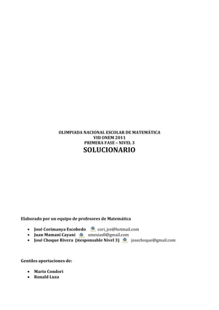 OLIMPIADA NACIONAL ESCOLAR DE MATEMÁTICA
                                VIII ONEM 2011
                            PRIMERA FASE – NIVEL 3
                             SOLUCIONARIO




Elaborado por un equipo de profesores de Matemática

      José Corimanya Escobedo     cori_jce@hotmail.com
      Juan Mamani Cayani      xmesias8@gmail.com
      José Choque Rivera (Responsable Nivel 3)     josechoque@gmail.com



Gentiles aportaciones de:

      Mario Condori
      Ronald Luza
 